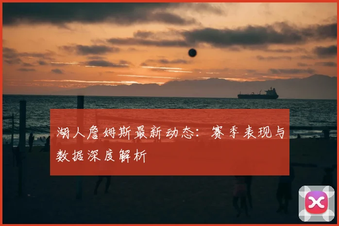 湖人詹姆斯最新动态：赛季表现与数据深度解析