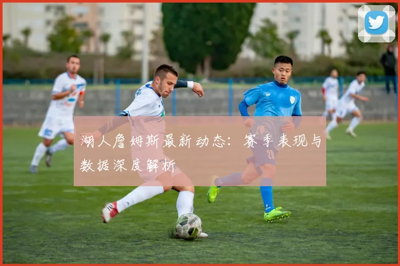 湖人詹姆斯最新动态:赛季表现与数据深度解析