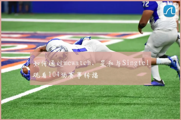 如何通过mewatch、星和与Singtel观看104场赛事转播