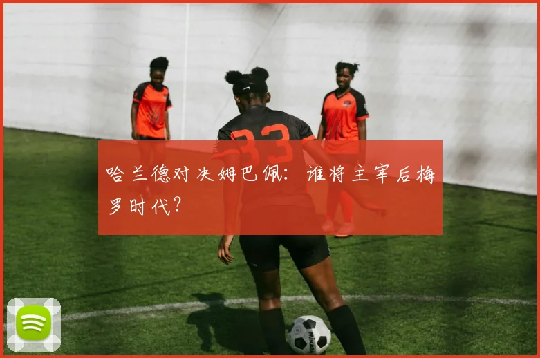 哈兰德对决姆巴佩:谁将主宰后梅罗时代?