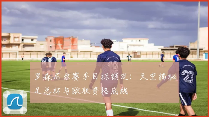 罗森尼尔赛季目标锁定:天空揭秘足总杯与欧联资格底线