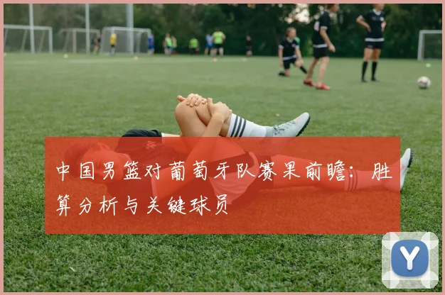 中国男篮对葡萄牙队赛果前瞻：胜算分析与关键球员
