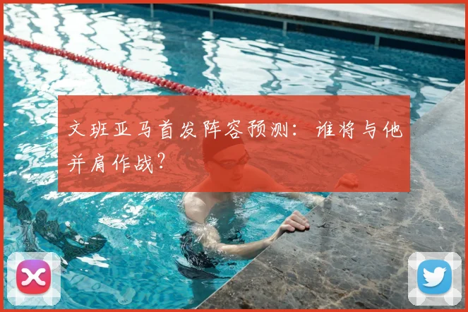 文班亚马首发阵容预测：谁将与他并肩作战？