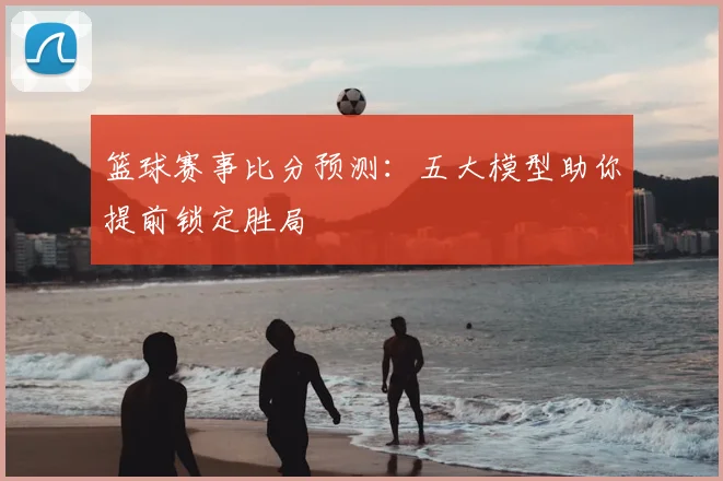 篮球赛事比分预测：五大模型助你提前锁定胜局
