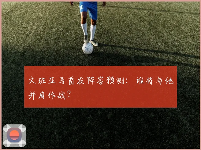 文班亚马首发阵容预测：谁将与他并肩作战？